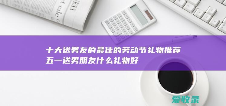 十大送男友的最佳的劳动节礼物推荐 五一送男朋友什么礼物好