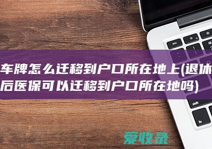 车牌怎么迁移到户口所在地上(退休后医保可以迁移到户口所在地吗)