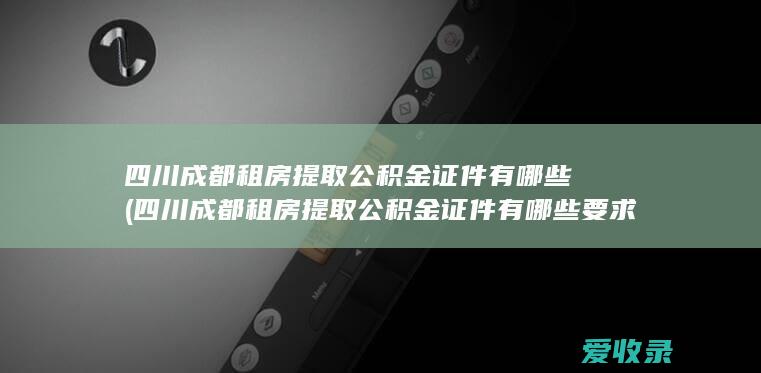 四川成都租房提取公积金证件有哪些(四川成都租房提取公积金证件有哪些要求)