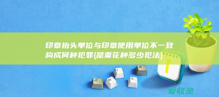 印章抬头单位与印章使用单位不一致构成何种犯罪(罂粟花种多少犯法)