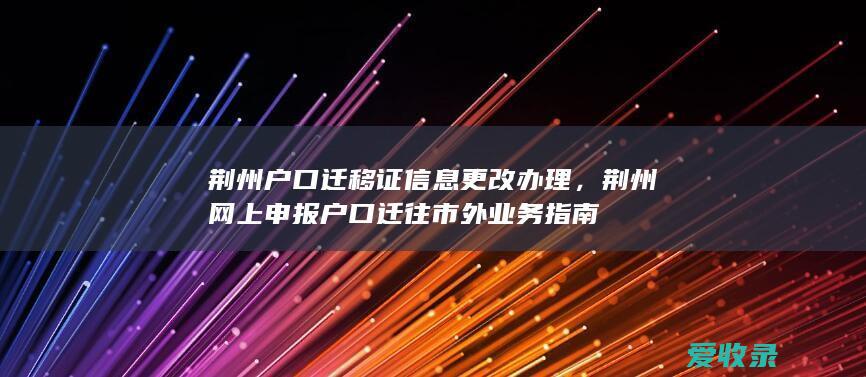 荆州户口迁移证信息更改办理，荆州网上申报户口迁往市外业务指南