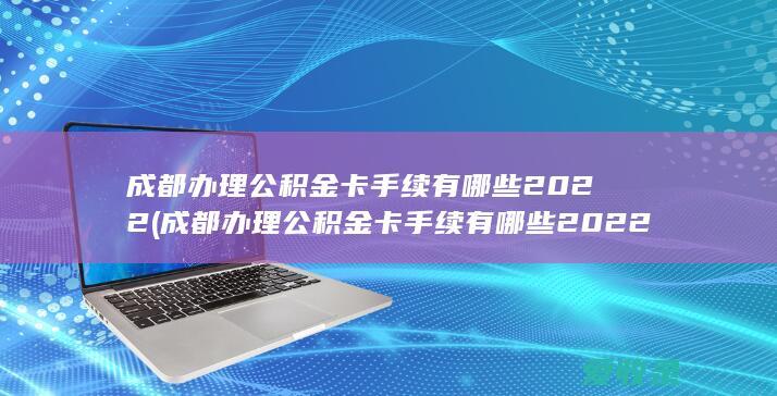 成都办理公积金卡手续有哪些2022(成都办理公积金卡手续有哪些2022规定)