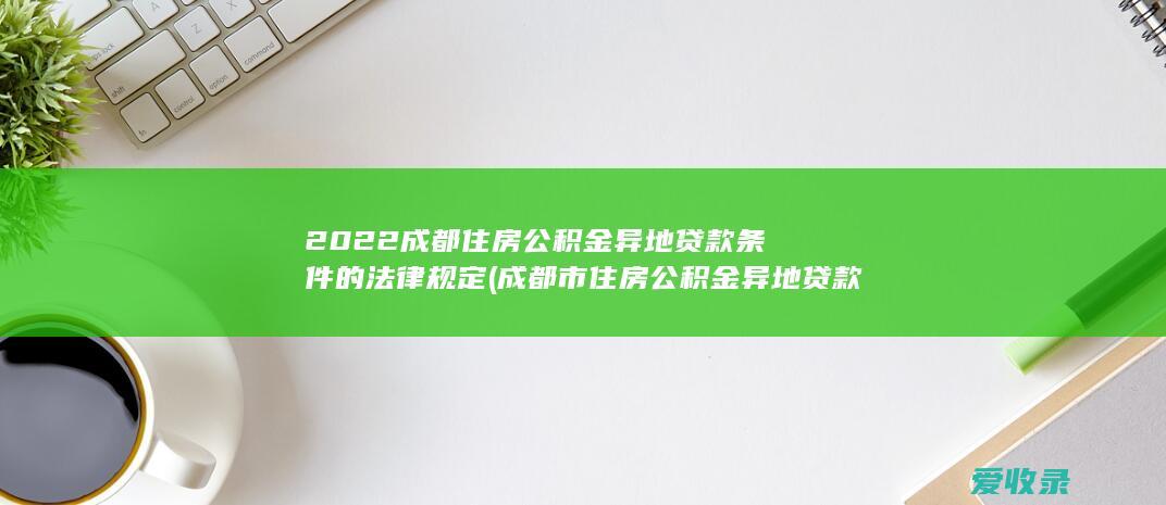 2022成都住房公积金异地贷款条件的法律规定(成都市住房公积金异地贷款条件)