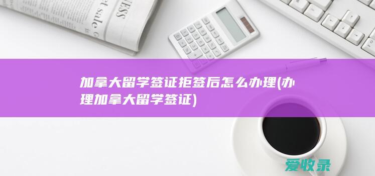 加拿大留学签证拒签后怎么办理(办理加拿大留学签证)