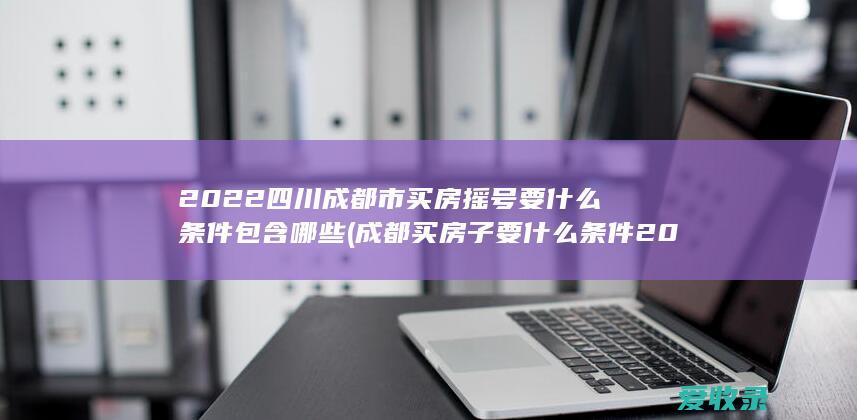 2022四川成都市买房摇号要什么条件包含哪些(成都买房子要什么条件2020摇号)