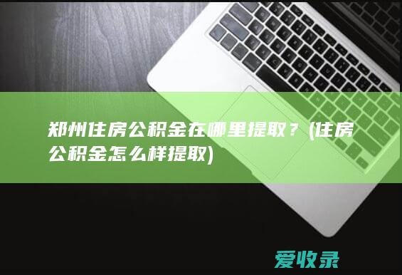 郑州住房公积金在哪里提取？(住房公积金怎么样提取)