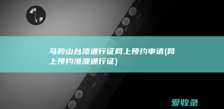 马鞍山台湾通行证网上预约申请(网上预约港澳通行证)