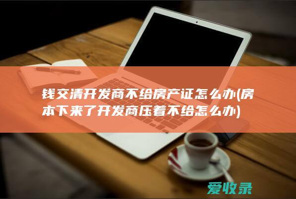 钱交清开发商不给房产证怎么办(房本下来了开发商压着不给怎么办)