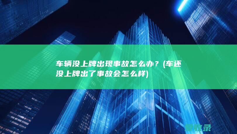 车辆没上牌出现事故怎么办？(车还没上牌出了事故会怎么样)