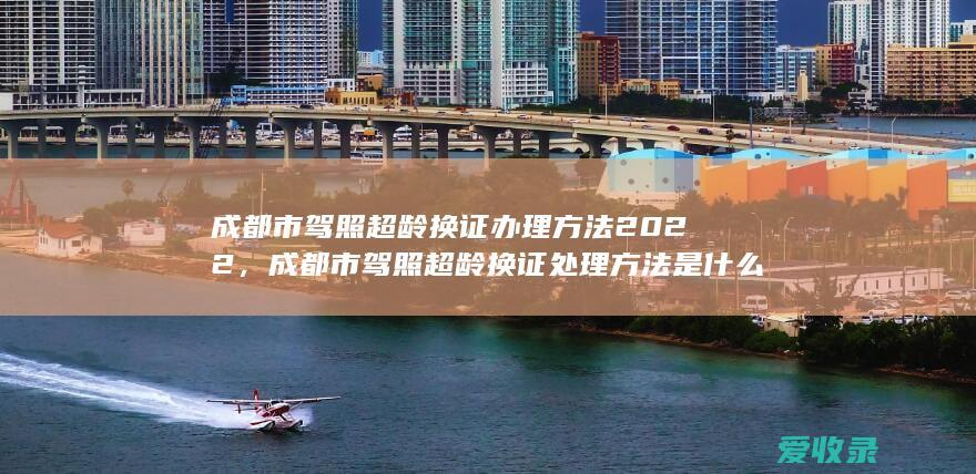 成都市驾照超龄换证办理方法2022，成都市驾照超龄换证处理方法是什么