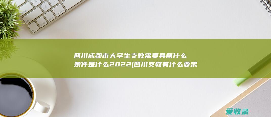 四川成都市大学生支教需要具备什么条件是什么2022(四川支教有什么要求)