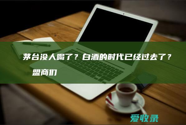 茅台没人喝了？白酒的时代已经过去了？加盟商们怎么办？